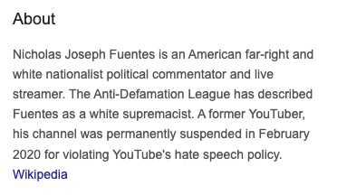 A screencap of a Wikipedia entry reading: "Nicholas Joseph Fuentes is an American far-right and white nationalist political commentator and live streamer. The Anti-Defamation League has described Fuentes as a white supremacist. A former YouTuber, his channel was permanently suspended in February 2020 for violating YouTube's hate speech policy."