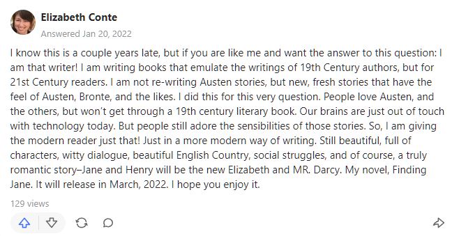 Quore comment by author reads "I know this is a couple years late, but if you are like me and want the answer to this question: I am that writer! I am writing books that emulate the writings of 19th Century authors, but for 21st Century readers. I am not re-writing Austen stories, but new, fresh stories that have the feel of Austen, Bronte, and the likes. I did this for this very question. People love Austen, and the others, but won’t get through a 19th century literary book. Our brains are just out of touch with technology today. But people still adore the sensibilities of those stories. So, I am giving the modern reader just that! Just in a more modern way of writing. Still beautiful, full of characters, witty dialogue, beautiful English Country, social struggles, and of course, a truly romantic story–Jane and Henry will be the new Elizabeth and MR. Darcy. My novel, Finding Jane. It will release in March, 2022. I hope you enjoy it." screencap https://www.quora.com/Which-modern-authors-most-closely-follow-the-style-of-Jane-Austen-Which-of-their-books-would-you-recommend