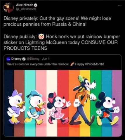 Alex Hirsh, creator of gravity falls, tweeting: "Disney Privately: Cut the gay scene! We might lose precious pennies from Russia and China! Disney publically: clown emoji honk honk we put a rainbow bumper sticker on Lightning McQueen today CONSUME OUR PRODUCTS TEENS"