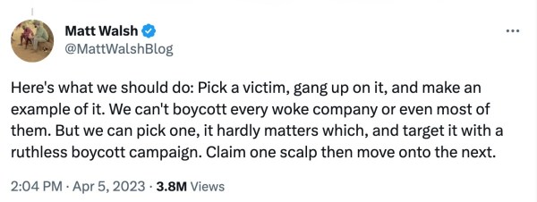 Screenshot of an April 5, 2023 tweet by Matt Walsh, reading, "Here's what we should do: Pick a victim, gang up on it, and make an example of it. We can't boycott every woke company or even most of them. But we can pick one, it hardly matters which, and target it with a ruthless boycott campaign. Claim one scalp then move onto the next."