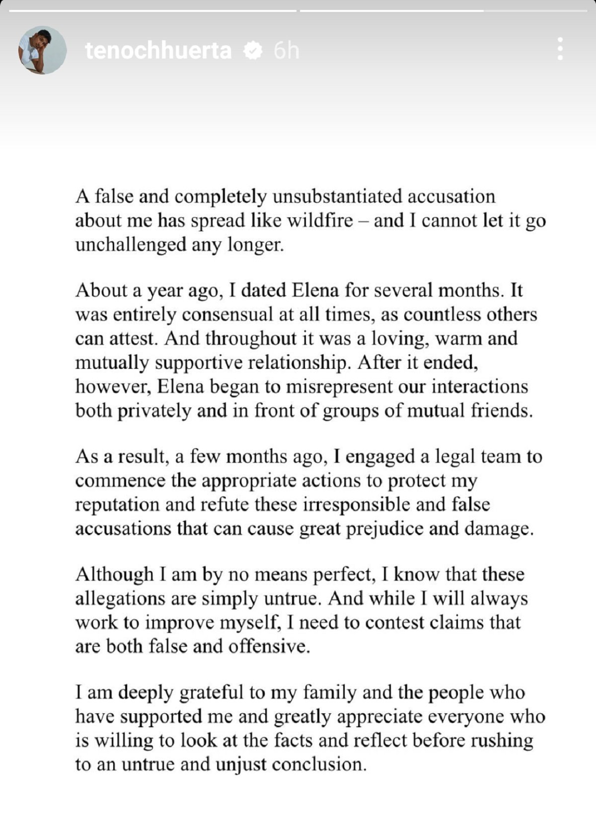 Screenshot of a written statement Tenoch Huerta posted to his Instagram stories on June 12, 2023 re: Maria Elena Rios. It reads:   "A false and completely unsubstantiated accusation about me has spread like wildfire - and I cannot let it go unchallenged any longer.   About a year ago, I dated Elena for several months. It was entirely consensual at all times, as countless others can attest. And throughout it was a loving, warm and mutually supportive relationship. After it ended, however, Elena began to misrepresent our interactions both privately and in front of groups of mutual friends.  As a result, a few months ago, I engaged a legal team to commence the appropriate actions to protect my reputation and refute these irresponsible and false accusations that can cause great prejudice and damage. Although I am by no means perfect, I know that these allegations are simply untrue. And while I will always work to improve myself, I need to contest claims that are both false and offensive.  I am deeply grateful to my family and the people who have supported me and greatly appreciate everyone who is willing to look at the facts and reflect before rushing to an untrue and unjust conclusion."