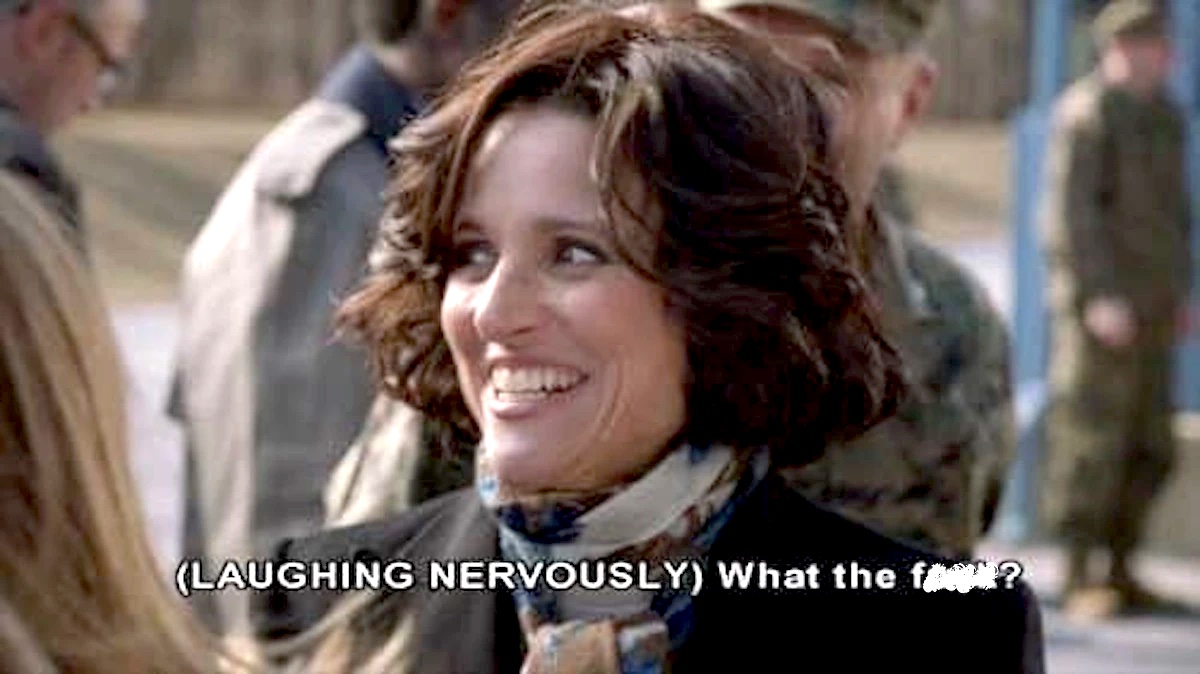 Julia Louis-Dreyfus on HBO's Veep, laughing nervously and asking "What the f***?"