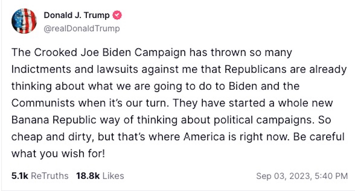 A post from Trump on Truth Social reading "The Crooked Joe Biden Campaign has thrown so many Indictments and lawsuits against me that Republicans are already thinking about what we are going to do to Biden and the Communists when it’s our turn. They have started a whole new Banana Republic way of thinking about political campaigns. So cheap and dirty, but that’s where America is right now. Be careful what you wish for!"