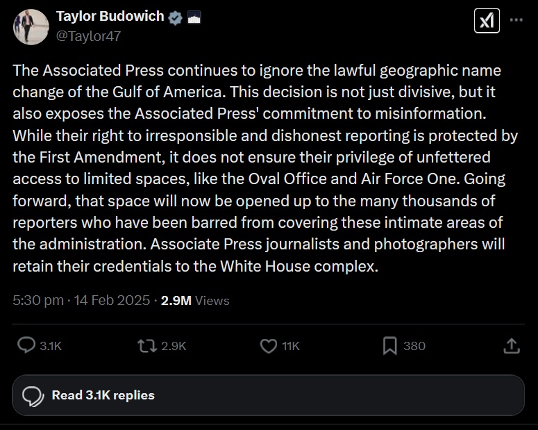An X post by Taylor Budowich reads, "The Associated Press continues to ignore the lawful geographic name change of the Gulf of America. This decision is not just divisive, but it also exposes the Associated Press' commitment to misinformation. While their right to irresponsible and dishonest reporting is protected by the First Amendment, it does not ensure their privilege of unfettered access to limited spaces, like the Oval Office and Air Force One. Going forward, that space will now be opened up to the many thousands of reporters who have been barred from covering these intimate areas of the administration. Associate Press journalists and photographers will retain their credentials to the White House complex."