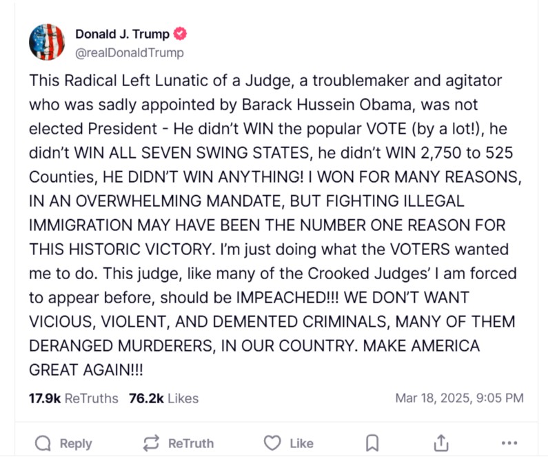 Donald Trump X post on Social Media, dated March 18, 2025, reads: This Radical Left Lunatic of a Judge, a troublemaker and agitator who was sadly appointed by Barack Hussein Obama, was not elected President - He didn’t WIN the popular VOTE (by a lot!), he didn’t WIN ALL SEVEN SWING STATES, he didn’t WIN 2,750 to 525 Counties, HE DIDN’T WIN ANYTHING! I WON FOR MANY REASONS, IN AN OVERWHELMING MANDATE, BUT FIGHTING ILLEGAL IMMIGRATION MAY HAVE BEEN THE NUMBER ONE REASON FOR THIS HISTORIC VICTORY. I’m just doing what the VOTERS wanted me to do. This judge, like many of the Crooked Judges’ I am forced to appear before, should be IMPEACHED!!! WE DON’T WANT VICIOUS, VIOLENT, AND DEMENTED CRIMINALS, MANY OF THEM DERANGED MURDERERS, IN OUR COUNTRY. MAKE AMERICA GREAT AGAIN!!!